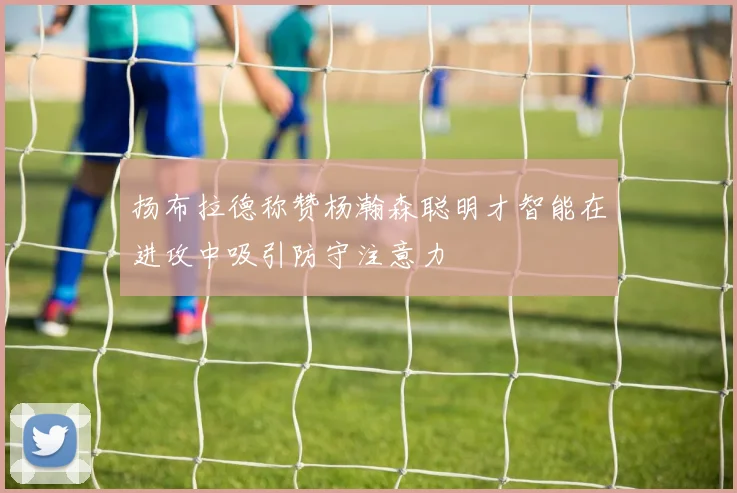 扬布拉德称赞杨瀚森聪明才智能在进攻中吸引防守注意力