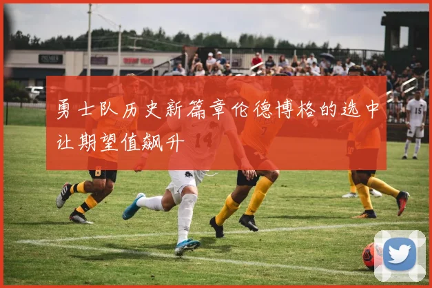 勇士队历史新篇章伦德博格的选中让期望值飙升
