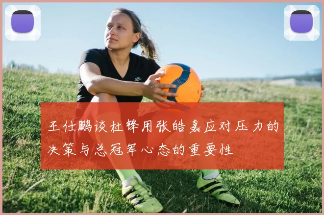 王仕鹏谈杜锋用张皓嘉应对压力的决策与总冠军心态的重要性