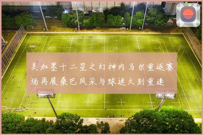美加墨十二星之幻神内马尔重返赛场再展桑巴风采与球迷久别重逢