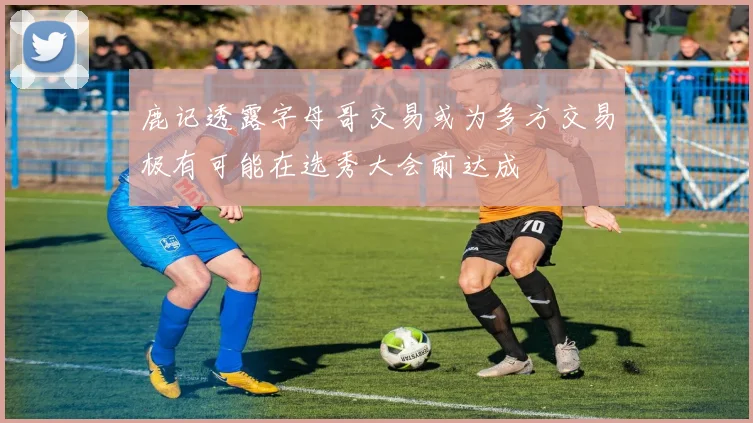 鹿记透露字母哥交易或为多方交易极有可能在选秀大会前达成