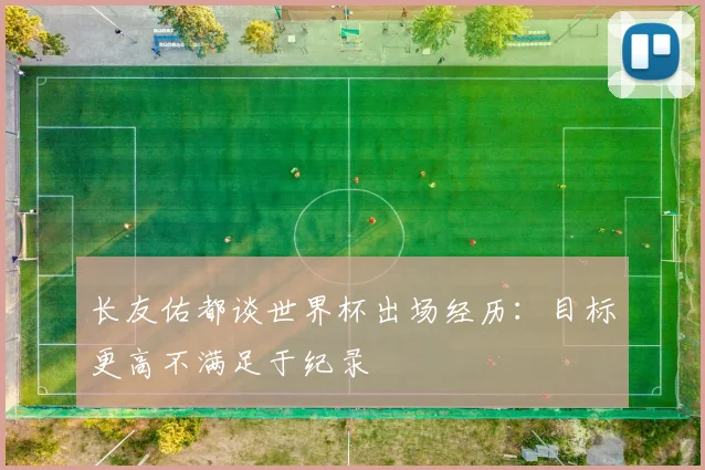 长友佑都谈世界杯出场经历：目标更高不满足于纪录