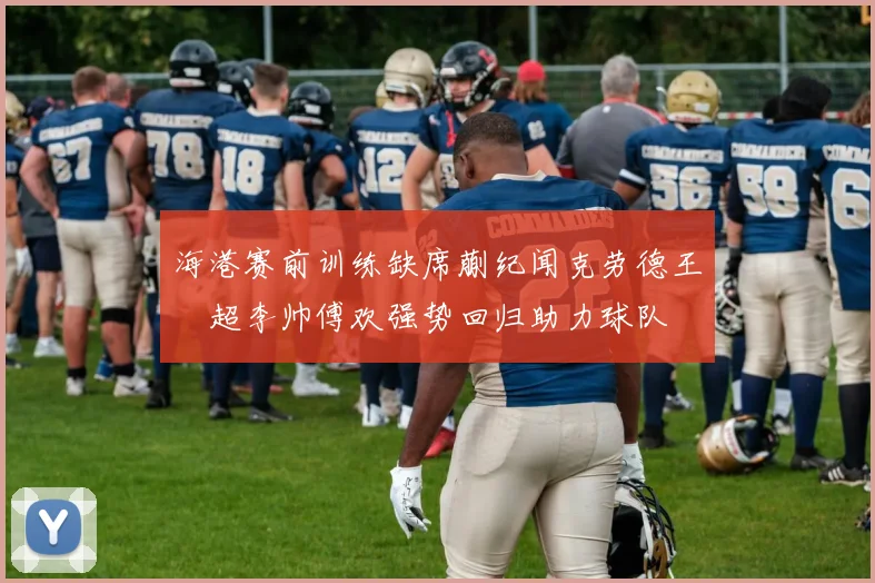 海港赛前训练缺席蒯纪闻克劳德王燊超李帅傅欢强势回归助力球队