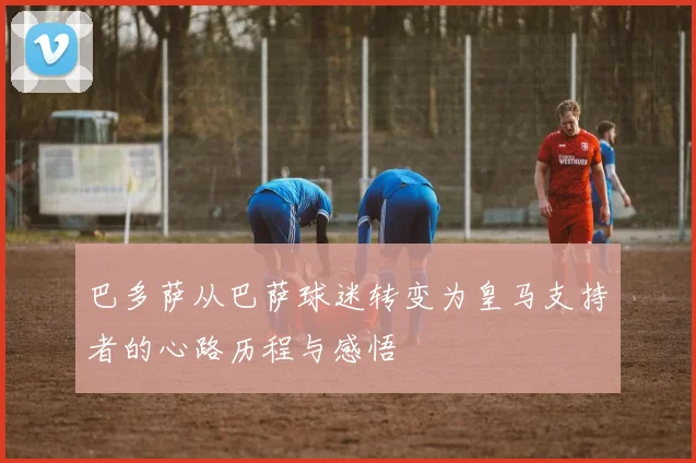 巴多萨从巴萨球迷转变为皇马支持者的心路历程与感悟