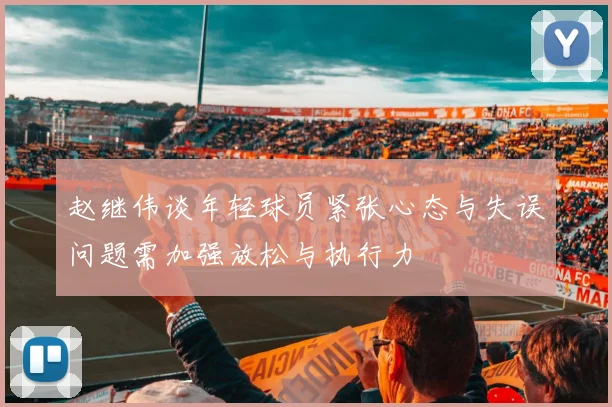 赵继伟谈年轻球员紧张心态与失误问题需加强放松与执行力