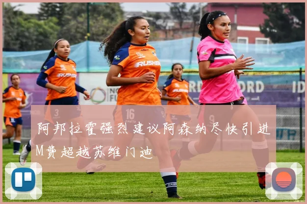阿邦拉霍强烈建议阿森纳尽快引进M费超越苏维门迪