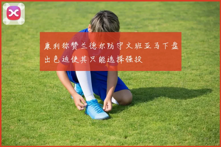 康利称赞兰德尔防守文班亚马下盘出色迫使其只能选择强投