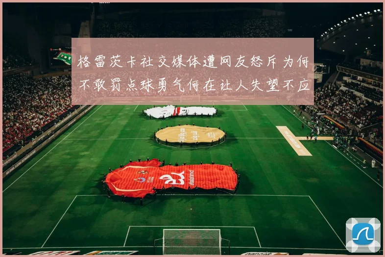 格雷茨卡社交媒体遭网友怒斥为何不敢罚点球勇气何在让人失望不应躲在塔后