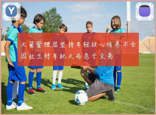 火箭管理层坚持年轻核心培养不会因杜兰特年纪大而急于交易