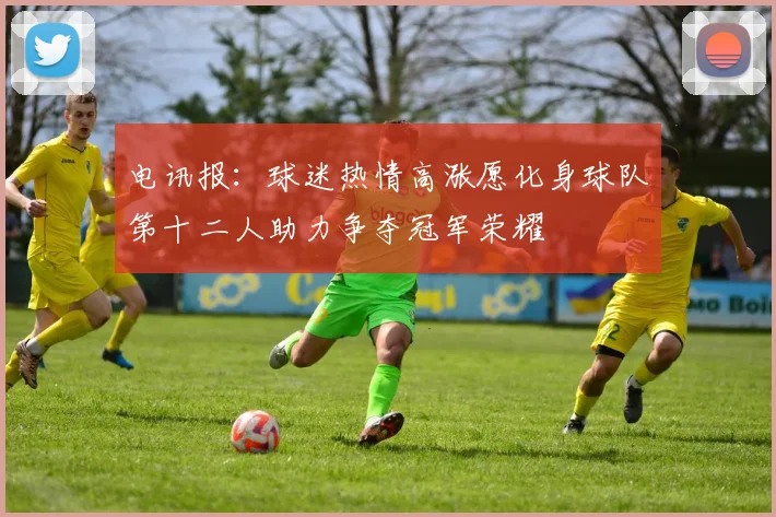 电讯报：球迷热情高涨愿化身球队第十二人助力争夺冠军荣耀