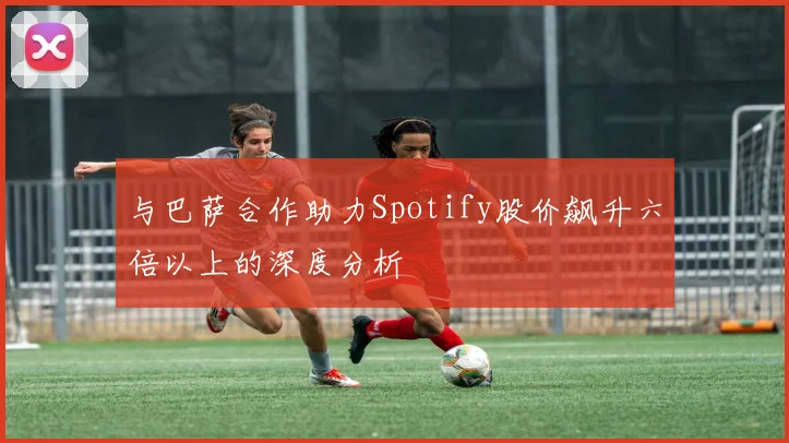 与巴萨合作助力Spotify股价飙升六倍以上的深度分析