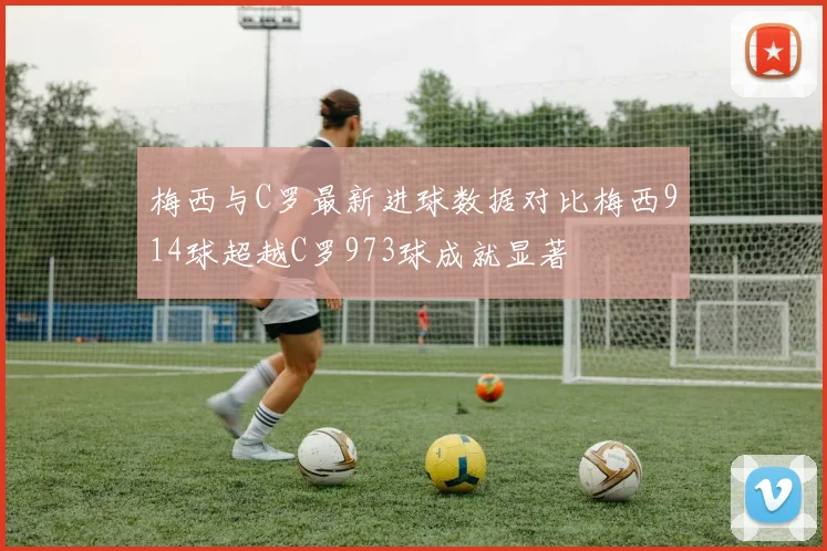 梅西与C罗最新进球数据对比梅西914球超越C罗973球成就显著