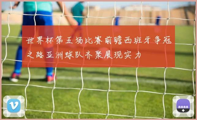 世界杯第五场比赛前瞻西班牙争冠之路亚洲球队齐聚展现实力