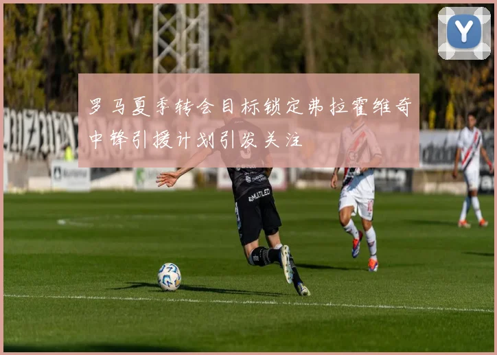 罗马夏季转会目标锁定弗拉霍维奇中锋引援计划引发关注