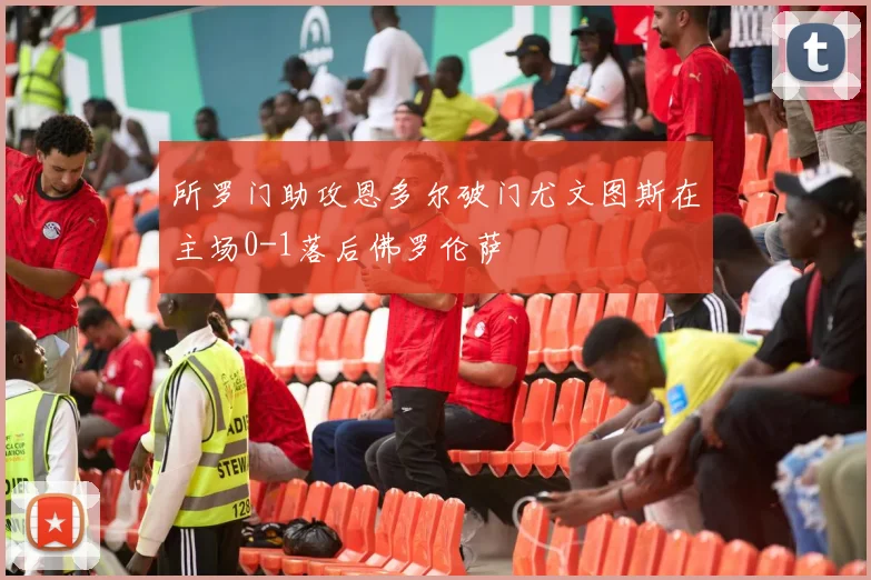 所罗门助攻恩多尔破门尤文图斯在主场0-1落后佛罗伦萨